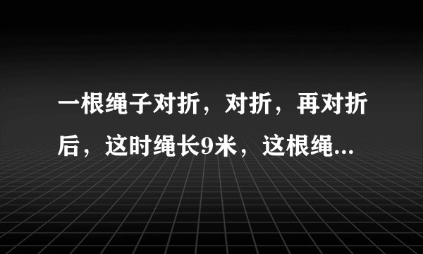 一根绳子对折，对折，再对折后，这时绳长9米，这根绳原来有多少米？