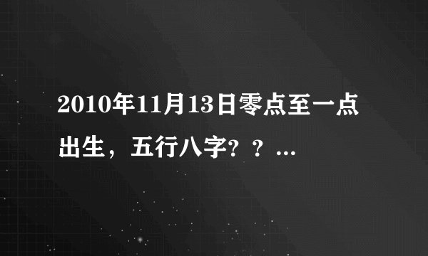 2010年11月13日零点至一点出生，五行八字？？谢谢！！