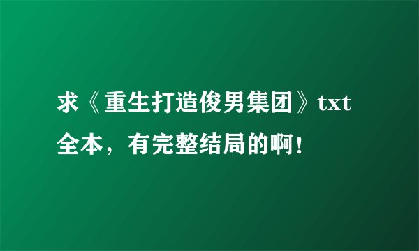 求《重生打造俊男集团》txt全本，有完整结局的啊！