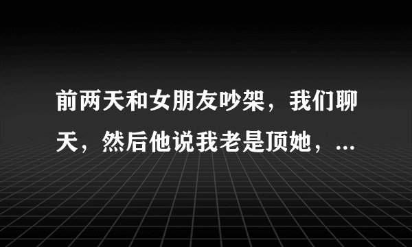 前两天和女朋友吵架，我们聊天，然后他说我老是顶她，就说，你姐说的真对，跟你聊天真扫兴，我挺不高兴？