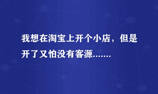 我想在淘宝上开个小店，但是开了又怕没有客源.....没信誉........我该怎么办呢 ？