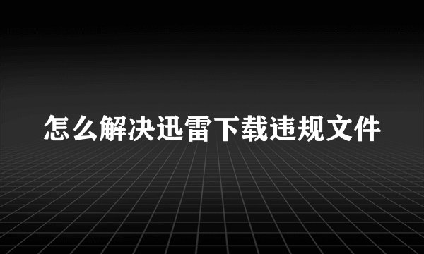 怎么解决迅雷下载违规文件