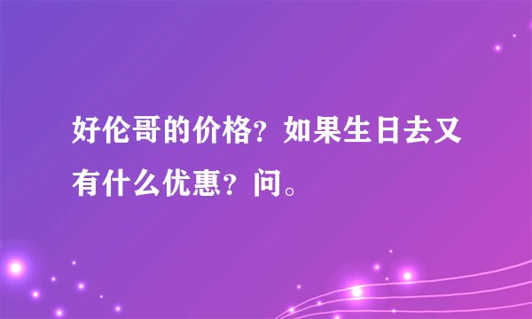 好伦哥的价格？如果生日去又有什么优惠？问。