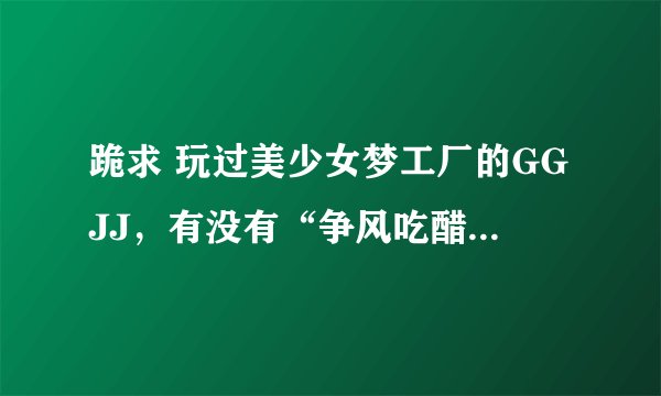 跪求 玩过美少女梦工厂的GGJJ，有没有“争风吃醋事件”的视频啊，有的话回答一下了。 谢谢。