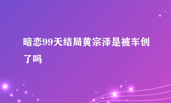 暗恋99天结局黄宗泽是被车创了吗