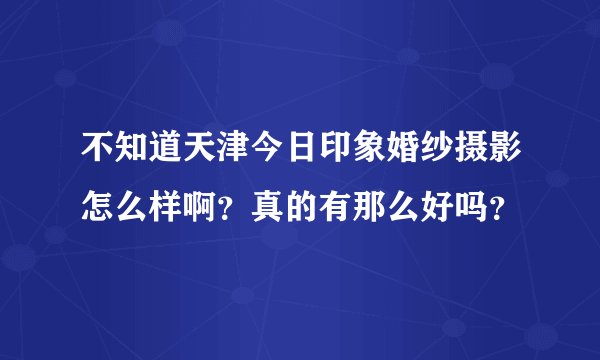 不知道天津今日印象婚纱摄影怎么样啊？真的有那么好吗？