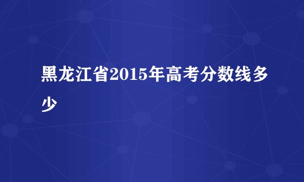 黑龙江省2015年高考分数线多少