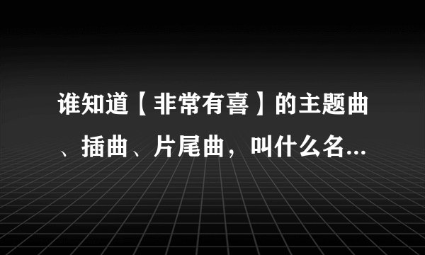 谁知道【非常有喜】的主题曲、插曲、片尾曲，叫什么名。。。。帮个忙。。。快