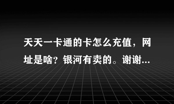 天天一卡通的卡怎么充值，网址是啥？银河有卖的。谢谢了，大神帮忙啊