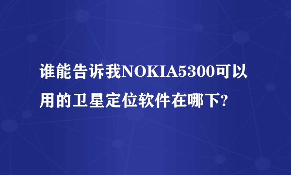 谁能告诉我NOKIA5300可以用的卫星定位软件在哪下?