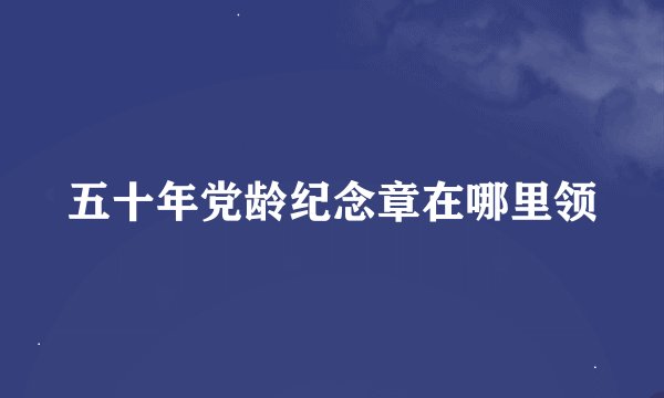 五十年党龄纪念章在哪里领
