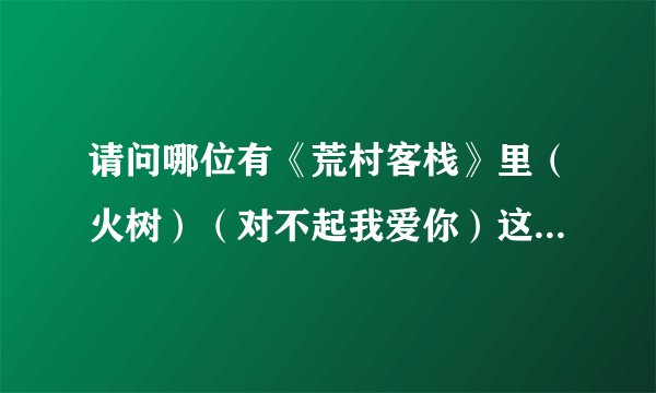 请问哪位有《荒村客栈》里（火树）（对不起我爱你）这两首歌的歌词？