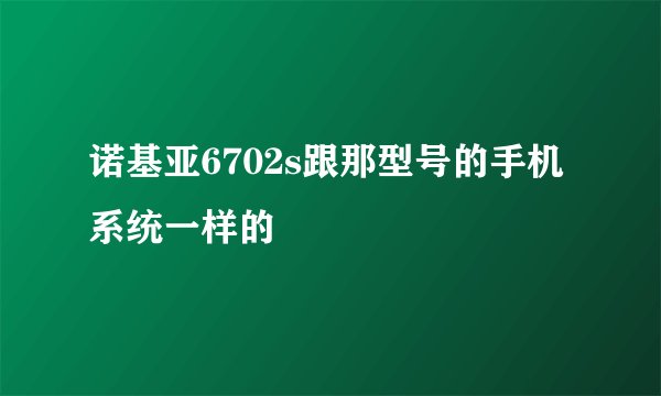 诺基亚6702s跟那型号的手机系统一样的