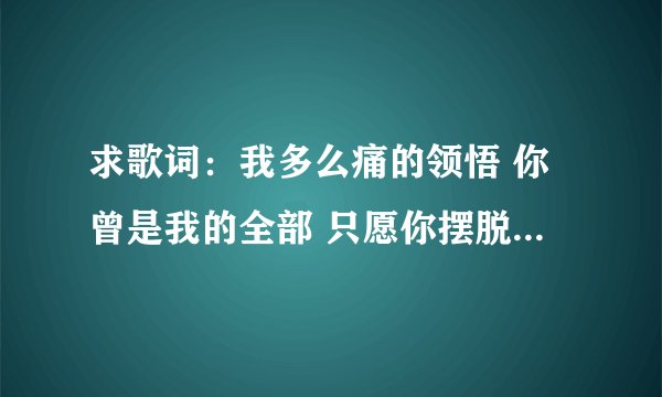 求歌词：我多么痛的领悟 你曾是我的全部 只愿你摆脱情的枷锁 爱的束缚 任意追逐 别再为爱