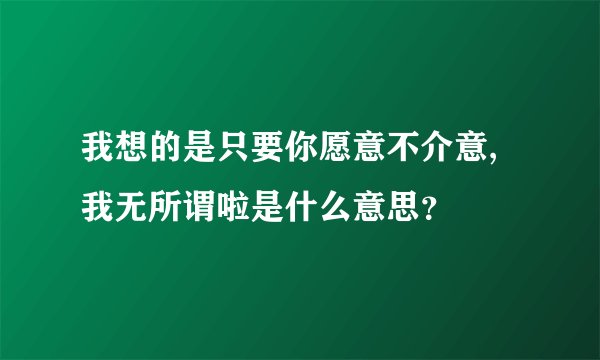 我想的是只要你愿意不介意,我无所谓啦是什么意思？