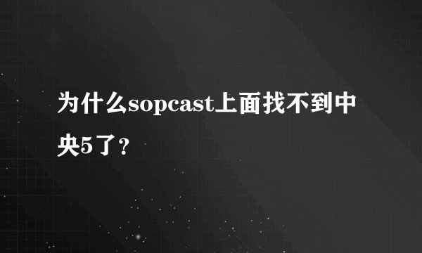 为什么sopcast上面找不到中央5了？