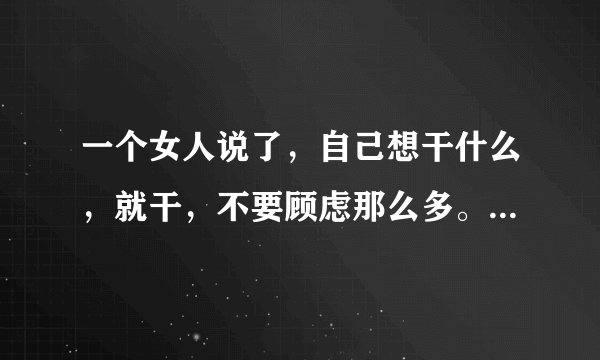 一个女人说了，自己想干什么，就干，不要顾虑那么多。青春无悔不给自己留遗憾。说明什么？