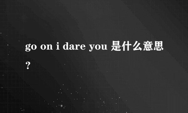 go on i dare you 是什么意思？
