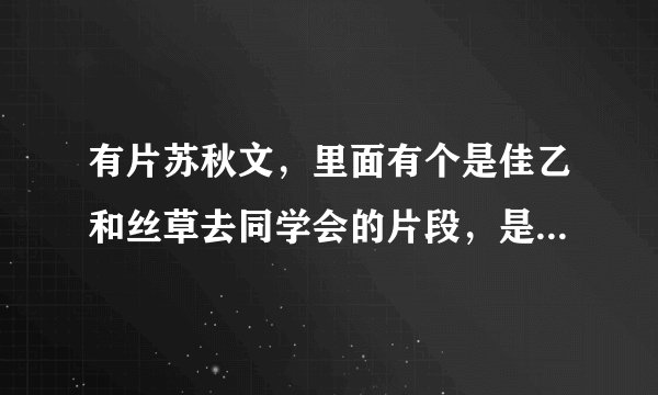 有片苏秋文，里面有个是佳乙和丝草去同学会的片段，是哪篇苏秋文？给个地址，谢谢