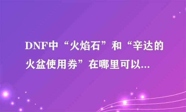 DNF中“火焰石”和“辛达的火盆使用券”在哪里可以得到啊？