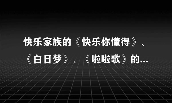 快乐家族的《快乐你懂得》、《白日梦》、《啦啦歌》的歌词是什么？
