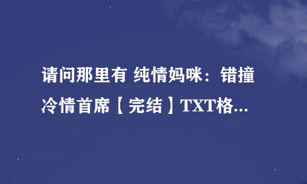 请问那里有 纯情妈咪：错撞冷情首席【完结】TXT格式 或者在线可以阅读全文的网站