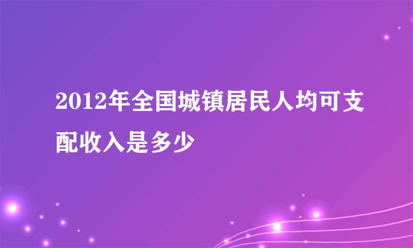 2012年全国城镇居民人均可支配收入是多少