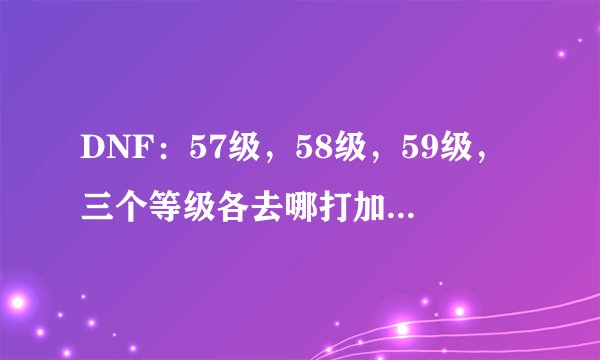 DNF：57级，58级，59级，三个等级各去哪打加的经验多，升级快