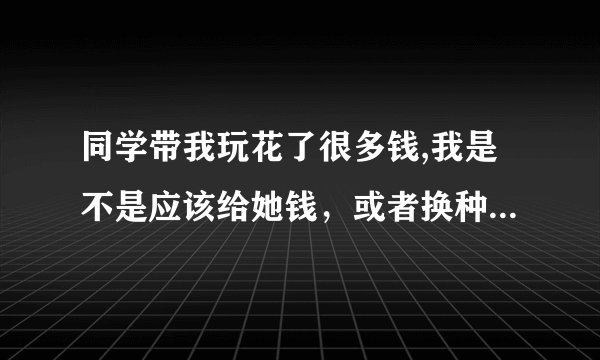 同学带我玩花了很多钱,我是不是应该给她钱，或者换种方式补一下人情？