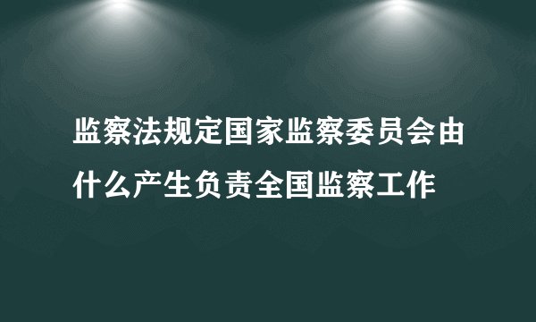 监察法规定国家监察委员会由什么产生负责全国监察工作
