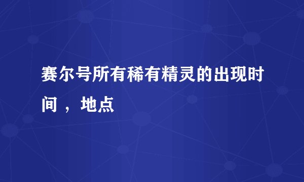 赛尔号所有稀有精灵的出现时间 ，地点