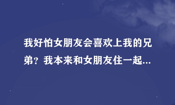我好怕女朋友会喜欢上我的兄弟？我本来和女朋友住一起的，但是后来兄弟也来这个城市了没住的地方
