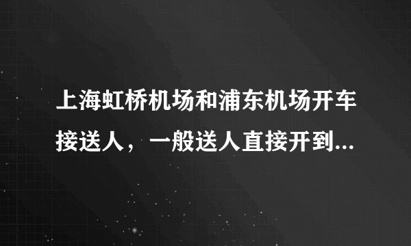 上海虹桥机场和浦东机场开车接送人，一般送人直接开到出发在上面的，接人的话不进车库的话是不是开到出发