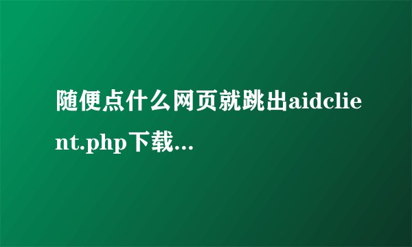 随便点什么网页就跳出aidclient.php下载是什么意思啊？不懂求大神指点