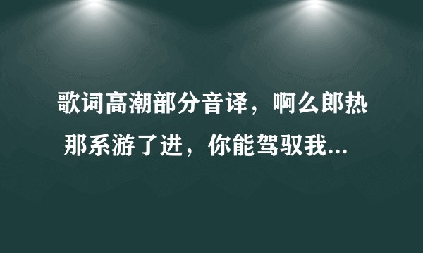 歌词高潮部分音译，啊么郎热 那系游了进，你能驾驭我的什么什么，这