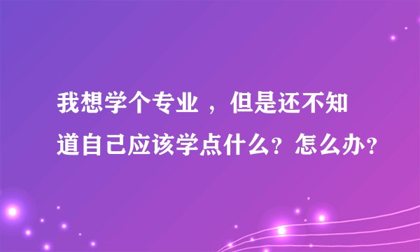 我想学个专业 ，但是还不知道自己应该学点什么？怎么办？