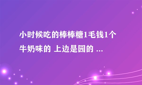小时候吃的棒棒糖1毛钱1个 牛奶味的 上边是园的 棍是木头的那种