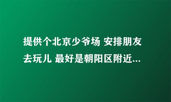 提供个北京少爷场 安排朋友去玩儿 最好是朝阳区附近 地址 价格 电话 谢谢必采纳