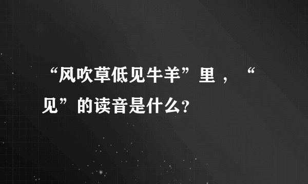 “风吹草低见牛羊”里 ，“见”的读音是什么？