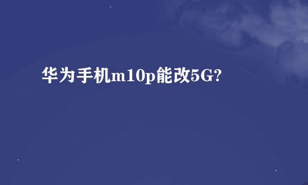 华为手机m10p能改5G?