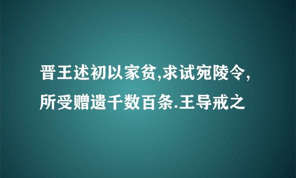 晋王述初以家贫,求试宛陵令,所受赠遗千数百条.王导戒之
