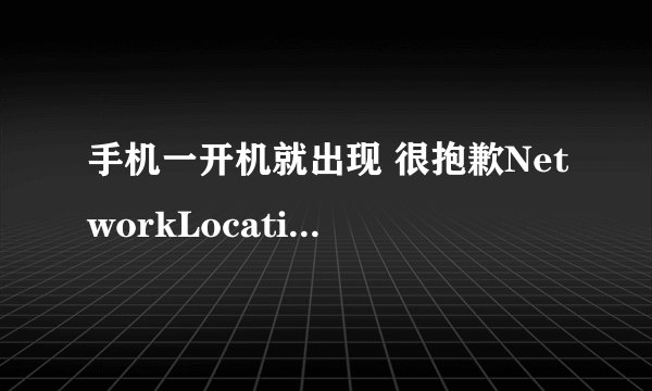 手机一开机就出现 很抱歉NetworkLocation已停止 是什么意思？怎样解决