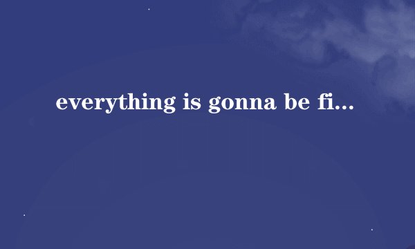 everything is gonna be fine是什么意思