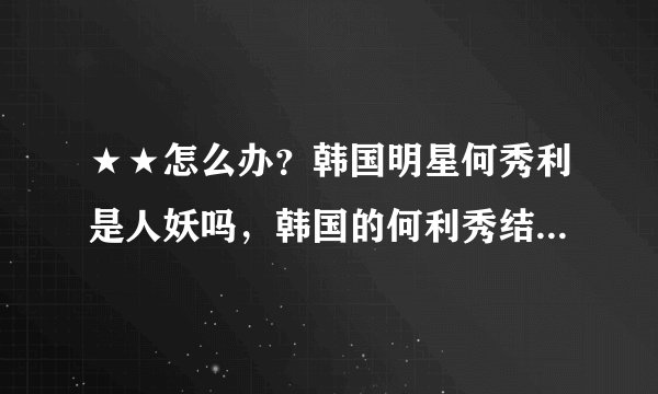 ★★怎么办？韩国明星何秀利是人妖吗，韩国的何利秀结婚了吗?就是那个变了性的,他老公是谁啊?？