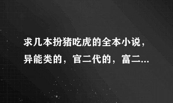 求几本扮猪吃虎的全本小说，异能类的，官二代的，富二代的，仙侠古武的，只要是扮猪吃虎的都可以，就是不