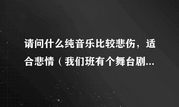 请问什么纯音乐比较悲伤，适合悲情（我们班有个舞台剧要用）急！谢谢。