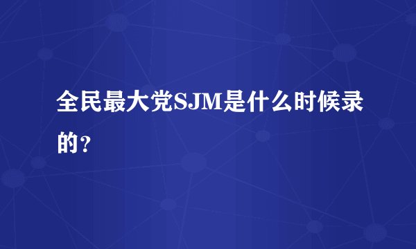 全民最大党SJM是什么时候录的？