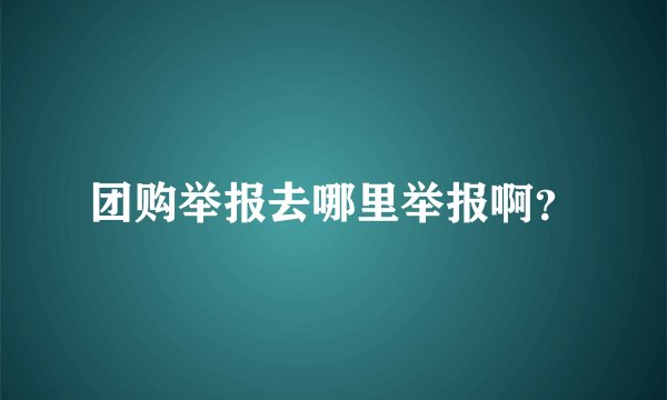 团购举报去哪里举报啊？