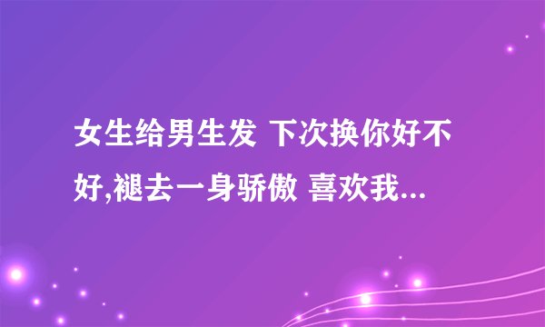 女生给男生发 下次换你好不好,褪去一身骄傲 喜欢我直到疯掉是什么意思