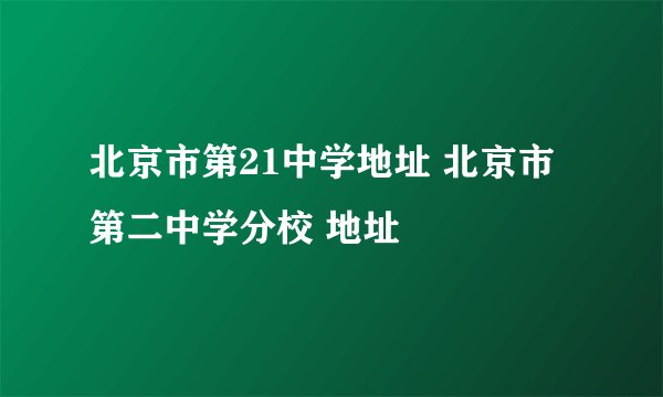 北京市第21中学地址 北京市第二中学分校 地址